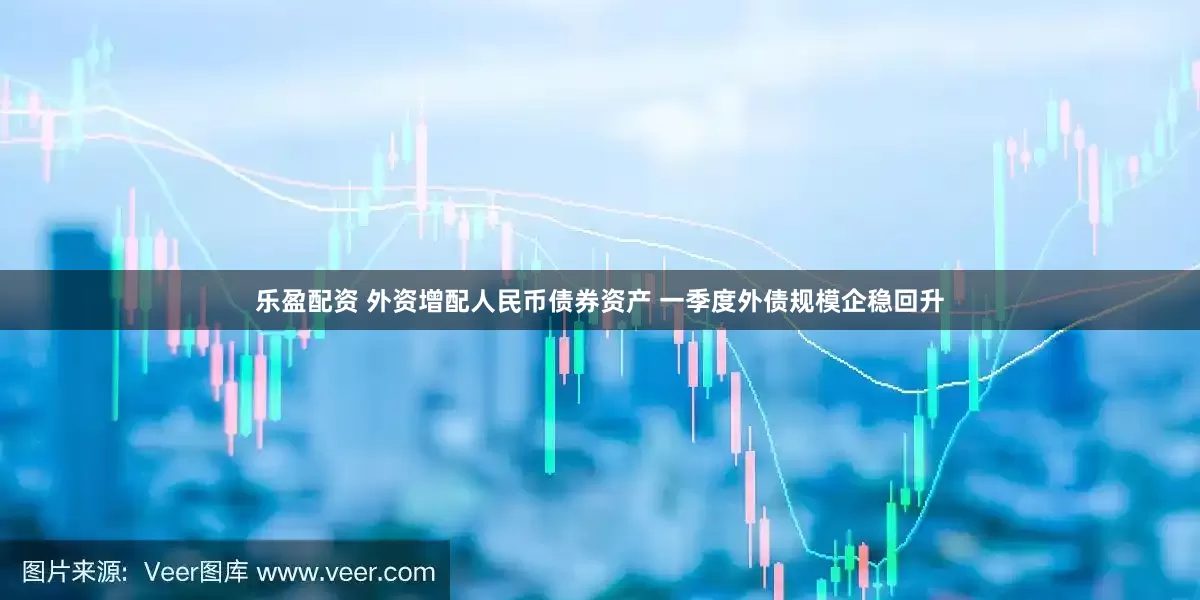 乐盈配资 外资增配人民币债券资产 一季度外债规模企稳回升