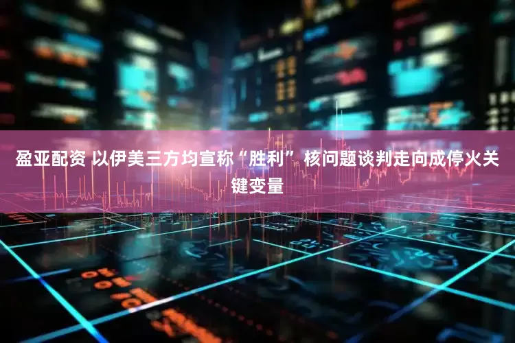 盈亚配资 以伊美三方均宣称“胜利” 核问题谈判走向成停火关键变量