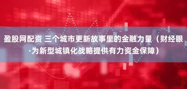 盈股网配资 三个城市更新故事里的金融力量（财经眼·为新型城镇化战略提供有力资金保障）