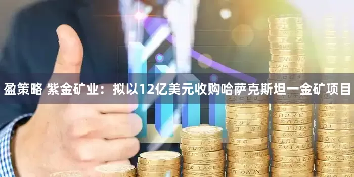 盈策略 紫金矿业：拟以12亿美元收购哈萨克斯坦一金矿项目