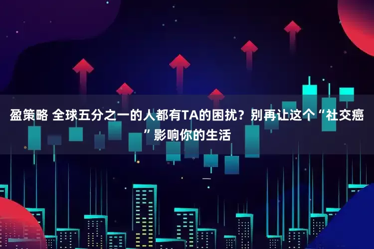 盈策略 全球五分之一的人都有TA的困扰？别再让这个“社交癌”影响你的生活