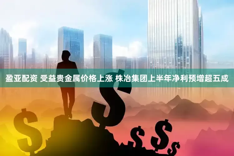 盈亚配资 受益贵金属价格上涨 株冶集团上半年净利预增超五成