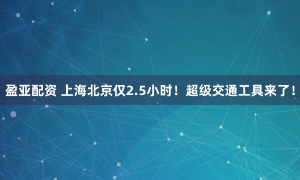 盈亚配资 上海北京仅2.5小时！超级交通工具来了！