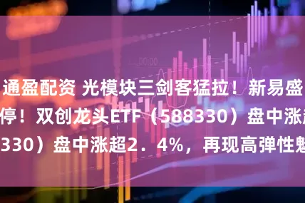 通盈配资 光模块三剑客猛拉！新易盛绩后20CM涨停！双创龙头ETF（588330）盘中涨超2．4%，再现高弹性魅力！
