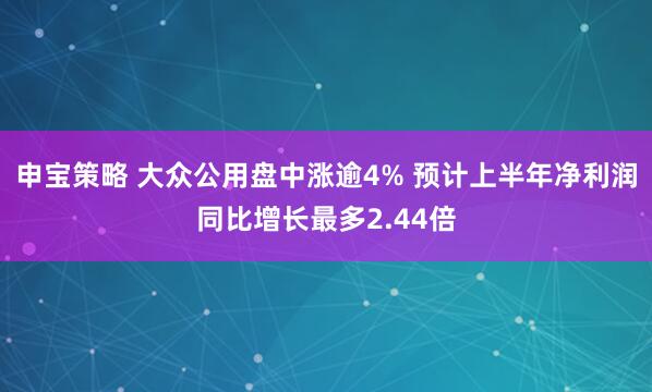申宝策略 大众公用盘中涨逾4% 预计上半年净利润同比增长最多2.44倍