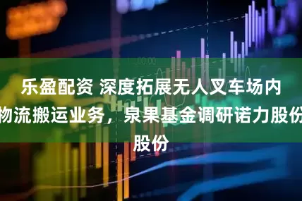 乐盈配资 深度拓展无人叉车场内物流搬运业务，泉果基金调研诺力股份