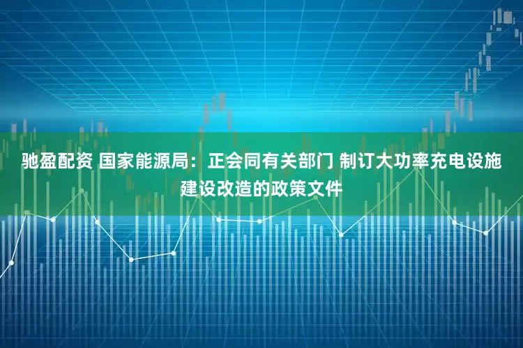 驰盈配资 国家能源局：正会同有关部门 制订大功率充电设施建设改造的政策文件
