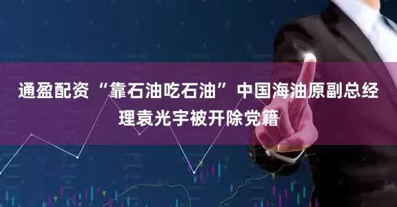 通盈配资 “靠石油吃石油” 中国海油原副总经理袁光宇被开除党籍