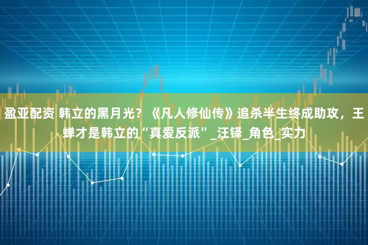 盈亚配资 韩立的黑月光？《凡人修仙传》追杀半生终成助攻，王蝉才是韩立的“真爱反派”_汪铎_角色_实力