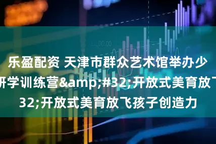 乐盈配资 天津市群众艺术馆举办少儿绘本创作研学训练营&#32;开放式美育放飞孩子创造力