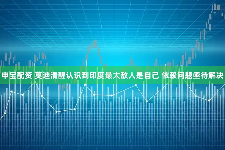申宝配资 莫迪清醒认识到印度最大敌人是自己 依赖问题亟待解决
