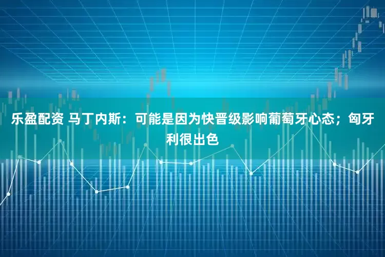 乐盈配资 马丁内斯：可能是因为快晋级影响葡萄牙心态；匈牙利很出色
