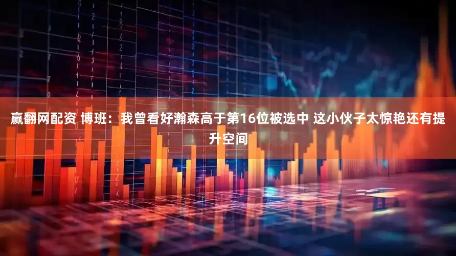 赢翻网配资 博班：我曾看好瀚森高于第16位被选中 这小伙子太惊艳还有提升空间